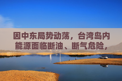 因中东局势动荡，台湾岛内能源面临断油、断气危险，国台办：我们愿意为台湾同胞提供稳定可靠的能源资源保障  第1张
