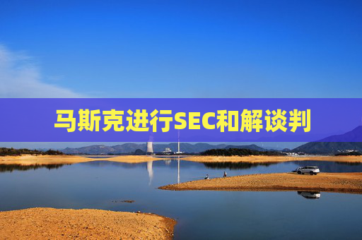 马斯克进行SEC和解谈判