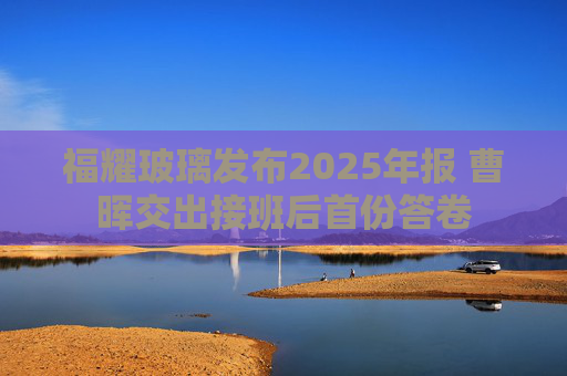 福耀玻璃发布2025年报 曹晖交出接班后首份答卷