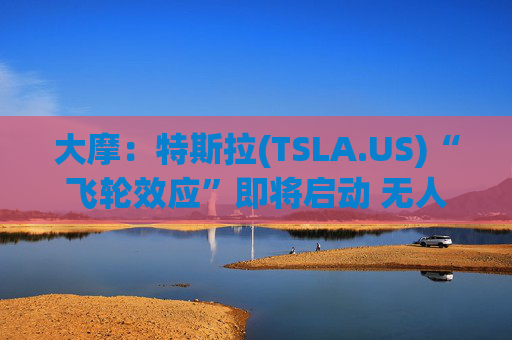大摩：特斯拉(TSLA.US)“飞轮效应”即将启动 无人驾驶出租车将是下一个核心增长极