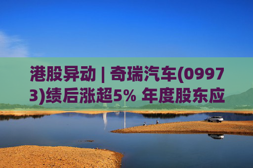 港股异动 | 奇瑞汽车(09973)绩后涨超5% 年度股东应占利润同比增加34.6% 公司新能源转型加速