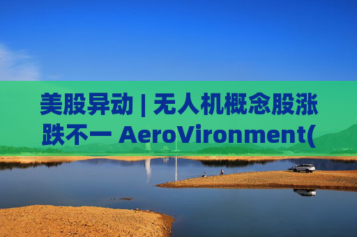 美股异动 | 无人机概念股涨跌不一 AeroVironment(AVAV.US)一度跌近8%