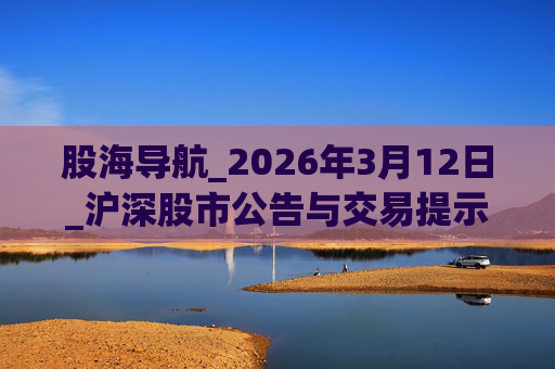 股海导航_2026年3月12日_沪深股市公告与交易提示
