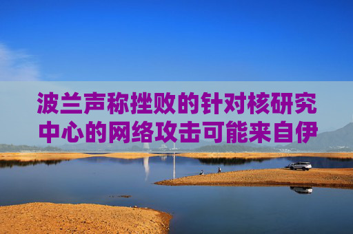 波兰声称挫败的针对核研究中心的网络攻击可能来自伊朗