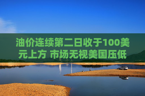 油价连续第二日收于100美元上方 市场无视美国压低油价措施