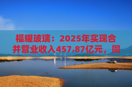福耀玻璃：2025年实现合并营业收入457.87亿元，同比增长16.65%
