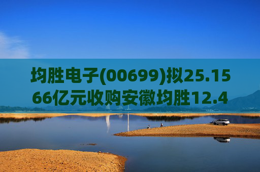 均胜电子(00699)拟25.1566亿元收购安徽均胜12.4236%股权 第1张 均胜电子(00699)拟25.1566亿元收购安徽均胜12.4236%股权 第1张