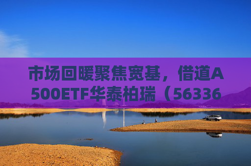 市场回暖聚焦宽基，借道A500ETF华泰柏瑞（563360）助力低成本布局核心资产