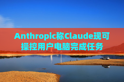 Anthropic称Claude现可操控用户电脑完成任务