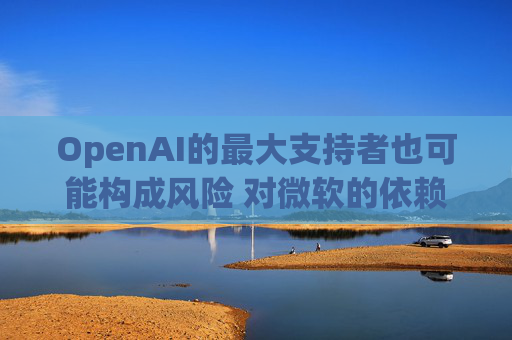 OpenAI的最大支持者也可能构成风险 对微软的依赖在IPO前夕引发质疑