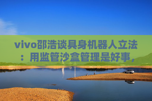 vivo邵浩谈具身机器人立法：用监管沙盒管理是好事，政府应给企业更多自由度去创新