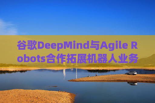 谷歌DeepMind与Agile Robots合作拓展机器人业务
