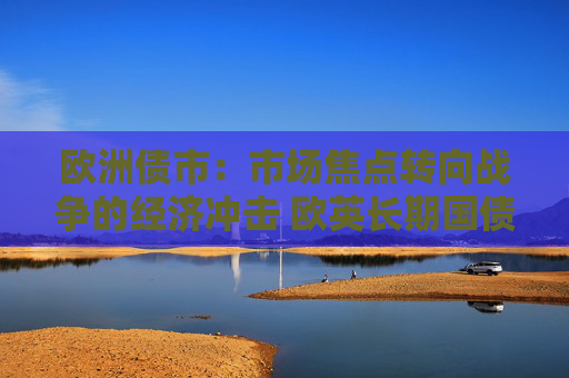 欧洲债市：市场焦点转向战争的经济冲击 欧英长期国债收益率大幅走低