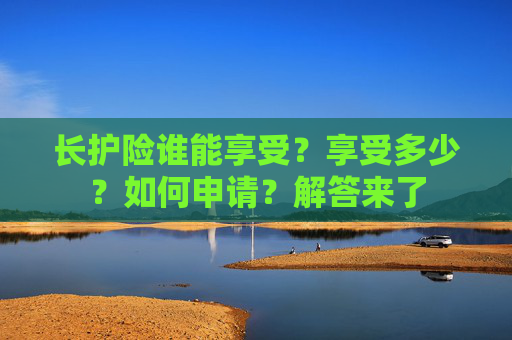 长护险谁能享受？享受多少？如何申请？解答来了