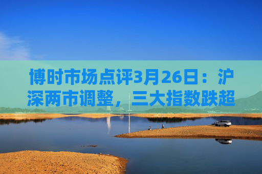 博时市场点评3月26日：沪深两市调整，三大指数跌超1%