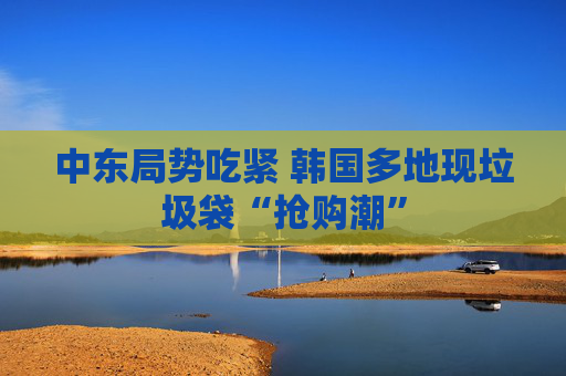 中东局势吃紧 韩国多地现垃圾袋“抢购潮”