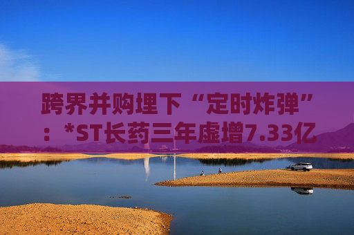跨界并购埋下“定时炸弹”：*ST长药三年虚增7.33亿营收，终遭强制退市