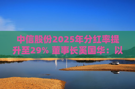 中信股份2025年分红率提升至29% 董事长奚国华：以实际行动推进对全体股东的承诺，力争超越期待