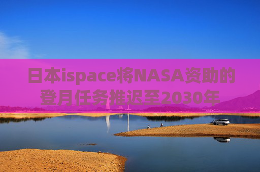 日本ispace将NASA资助的登月任务推迟至2030年