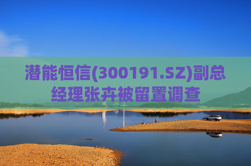 潜能恒信(300191.SZ)副总经理张卉被留置调查
