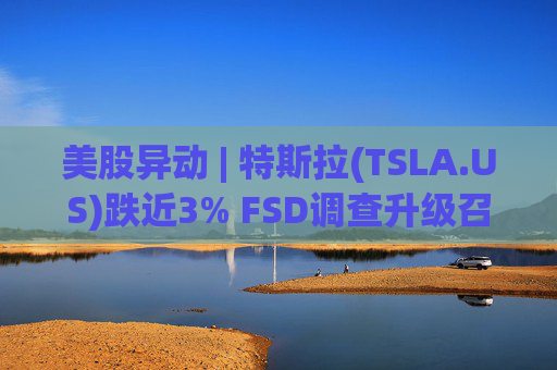 美股异动 | 特斯拉(TSLA.US)跌近3% FSD调查升级召回风险上升
