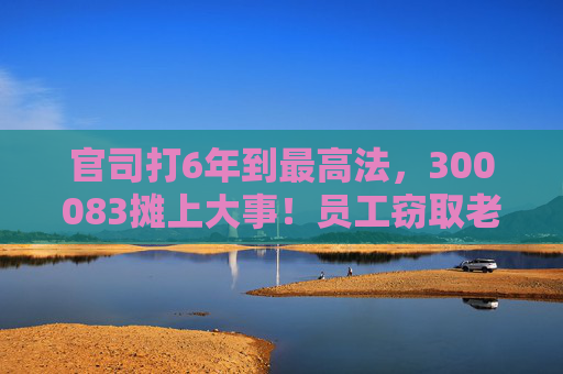 官司打6年到最高法，300083摊上大事！员工窃取老东家3.7万份技术资料，子公司被判赔3.82亿元