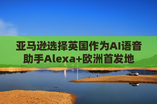亚马逊选择英国作为AI语音助手Alexa+欧洲首发地