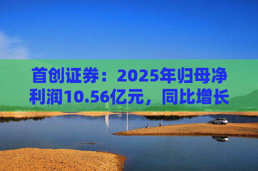 首创证券：2025年归母净利润10.56亿元，同比增长7.26%