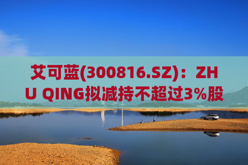 艾可蓝(300816.SZ)：ZHU QING拟减持不超过3%股份