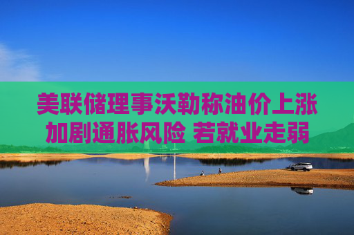 美联储理事沃勒称油价上涨加剧通胀风险 若就业走弱仍支持年内降息 第1张 美联储理事沃勒称油价上涨加剧通胀风险 若就业走弱仍支持年内降息 第1张