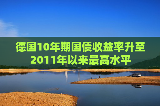 德国10年期国债收益率升至2011年以来最高水平