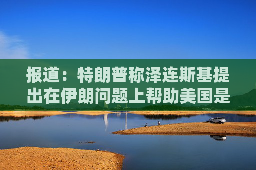 报道：特朗普称泽连斯基提出在伊朗问题上帮助美国是作秀