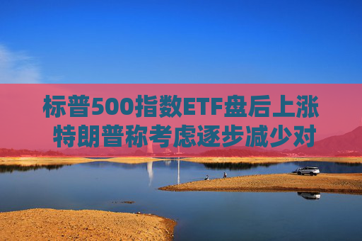 标普500指数ETF盘后上涨 特朗普称考虑逐步减少对伊朗的军事行动