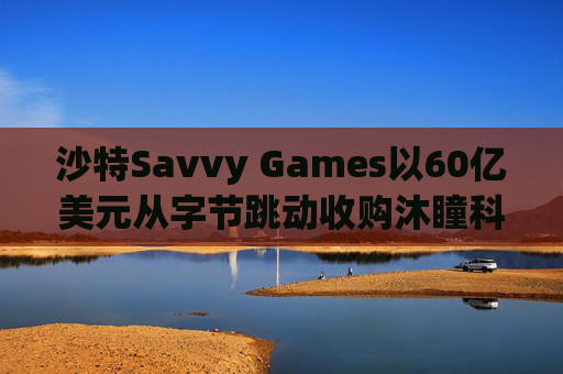 沙特Savvy Games以60亿美元从字节跳动收购沐瞳科技