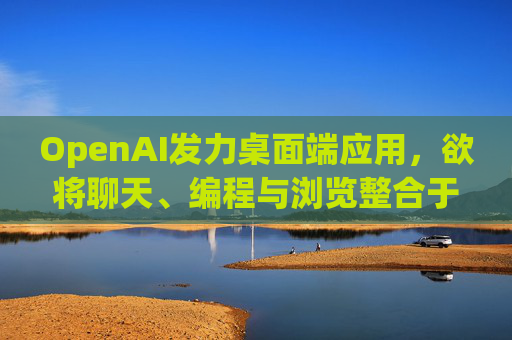 OpenAI发力桌面端应用，欲将聊天、编程与浏览整合于单一界面