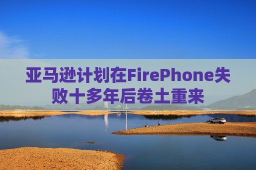 亚马逊计划在FirePhone失败十多年后卷土重来