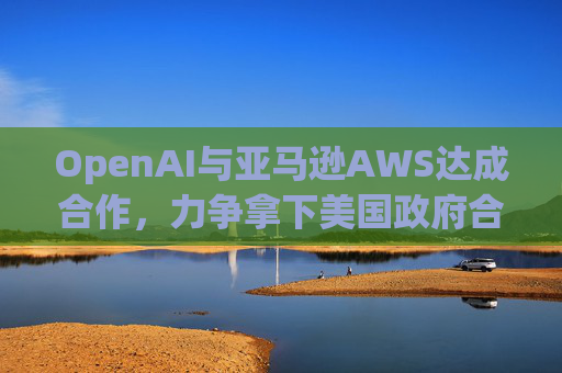 OpenAI与亚马逊AWS达成合作，力争拿下美国政府合同