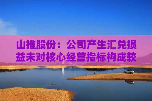 山推股份：公司产生汇兑损益未对核心经营指标构成较大影响