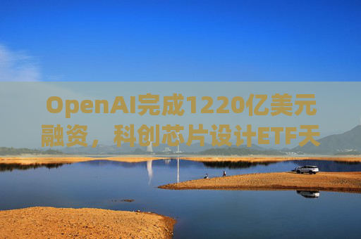 OpenAI完成1220亿美元融资,科创芯片设计ETF天弘标的指数涨超2.6%,连续两日获资金净流入