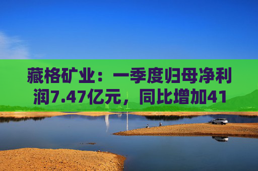 藏格矿业：一季度归母净利润7.47亿元，同比增加41.18%