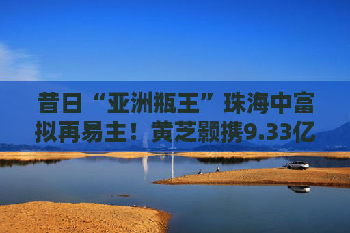 昔日“亚洲瓶王”珠海中富拟再易主！黄芝颢携9.33亿元入局