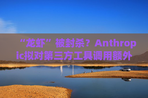 “龙虾”被封杀？Anthropic拟对第三方工具调用额外收费