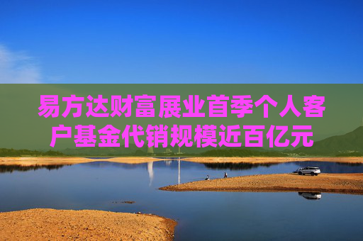 易方达财富展业首季个人客户基金代销规模近百亿元  第1张
