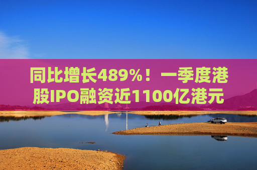 同比增长489%！一季度港股IPO融资近1100亿港元