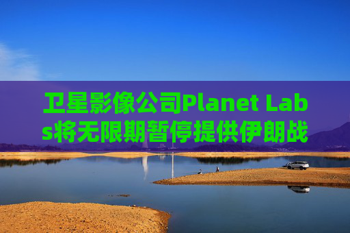 卫星影像公司Planet Labs将无限期暂停提供伊朗战区影像
