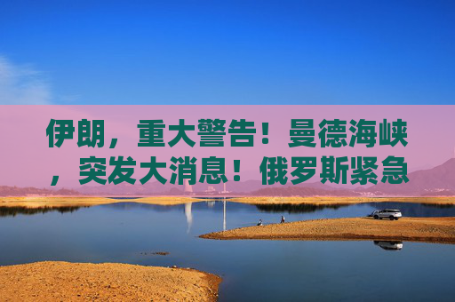 伊朗，重大警告！曼德海峡，突发大消息！俄罗斯紧急撤离198人