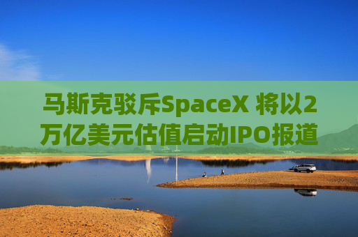 马斯克驳斥SpaceX 将以2万亿美元估值启动IPO报道