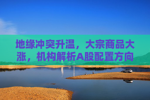 地缘冲突升温，大宗商品大涨，机构解析A股配置方向