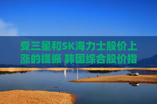 受三星和SK海力士股价上涨的提振 韩国综合股价指数走高