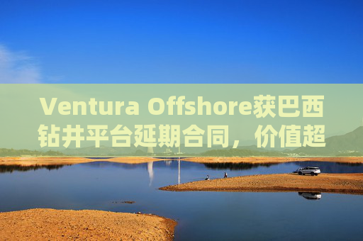 Ventura Offshore获巴西钻井平台延期合同，价值超6亿美元